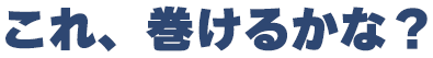 これ、巻けるかな?